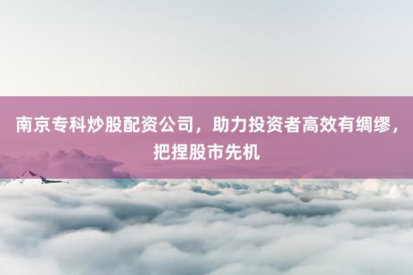 南京专科炒股配资公司，助力投资者高效有绸缪，把捏股市先机