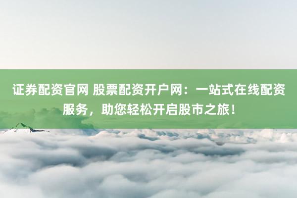 证券配资官网 股票配资开户网：一站式在线配资服务，助您轻松开启股市之旅！