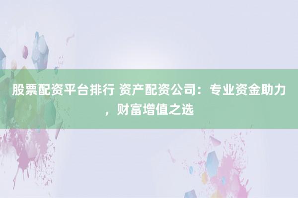 股票配资平台排行 资产配资公司：专业资金助力，财富增值之选