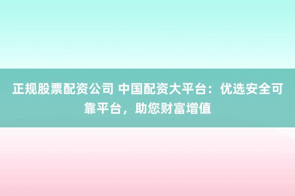 正规股票配资公司 中国配资大平台：优选安全可靠平台，助您财富增值