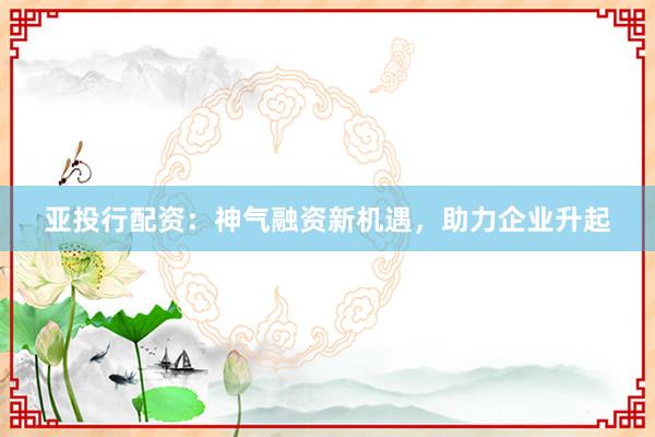 亚投行配资:神气融资新机遇,助力企业升起