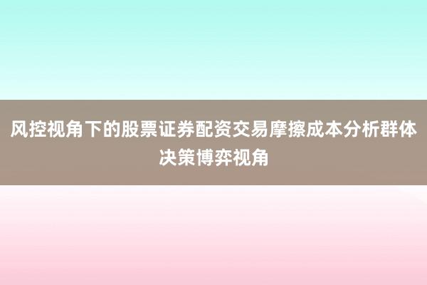 风控视角下的股票证券配资交易摩擦成本分析群体决策博弈视角