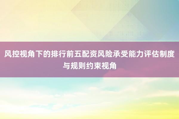 风控视角下的排行前五配资风险承受能力评估制度与规则约束视角