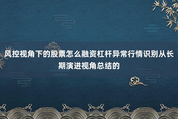 风控视角下的股票怎么融资杠杆异常行情识别从长期演进视角总结的
