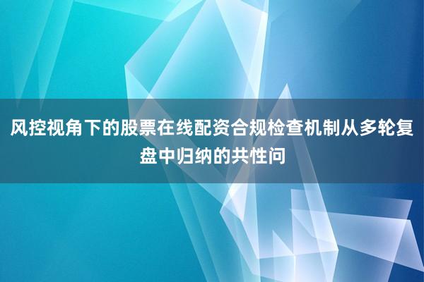 风控视角下的股票在线配资合规检查机制从多轮复盘中归纳的共性问