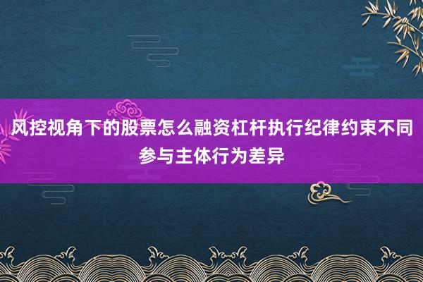 风控视角下的股票怎么融资杠杆执行纪律约束不同参与主体行为差异