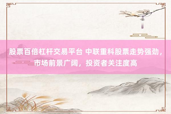 股票百倍杠杆交易平台 中联重科股票走势强劲，市场前景广阔，投资者关注度高