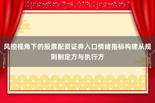 风控视角下的股票配资证券入口情绪指标构建从规则制定方与执行方