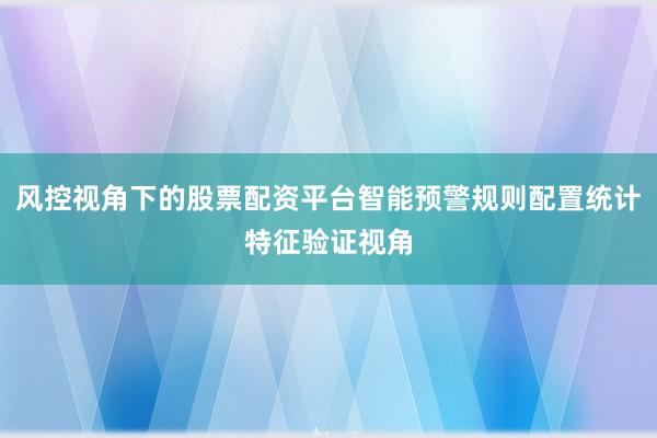风控视角下的股票配资平台智能预警规则配置统计特征验证视角