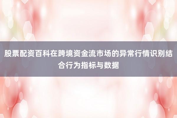 股票配资百科在跨境资金流市场的异常行情识别结合行为指标与数据