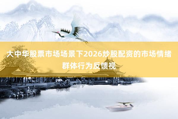 大中华股票市场场景下2026炒股配资的市场情绪群体行为反馈视