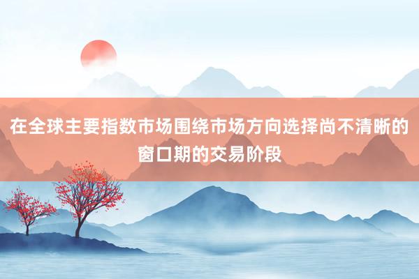 在全球主要指数市场围绕市场方向选择尚不清晰的窗口期的交易阶段