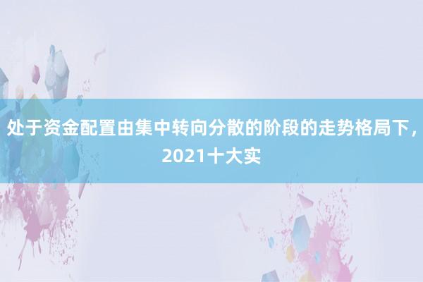 处于资金配置由集中转向分散的阶段的走势格局下，2021十大实