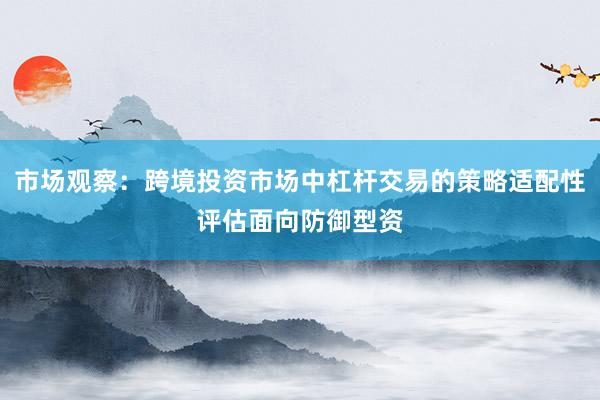 市场观察：跨境投资市场中杠杆交易的策略适配性评估面向防御型资