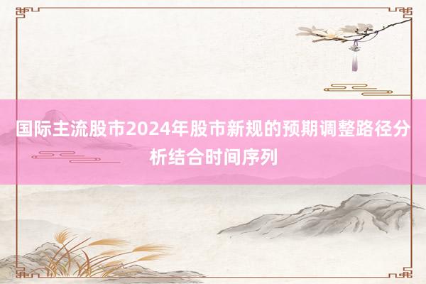 国际主流股市2024年股市新规的预期调整路径分析结合时间序列