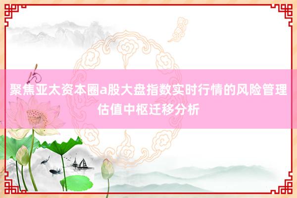 聚焦亚太资本圈a股大盘指数实时行情的风险管理估值中枢迁移分析