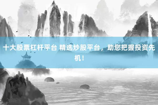 十大股票杠杆平台 精选炒股平台，助您把握投资先机！