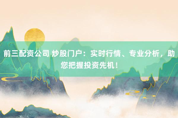 前三配资公司 炒股门户：实时行情、专业分析，助您把握投资先机！
