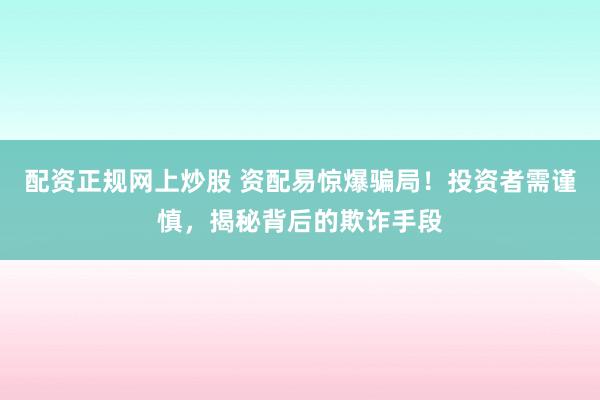 配资正规网上炒股 资配易惊爆骗局！投资者需谨慎，揭秘背后的欺诈手段