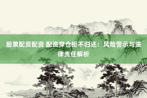 股票配资配资 配资穿仓拒不归还：风险警示与法律责任解析