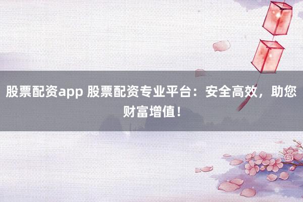 股票配资app 股票配资专业平台：安全高效，助您财富增值！
