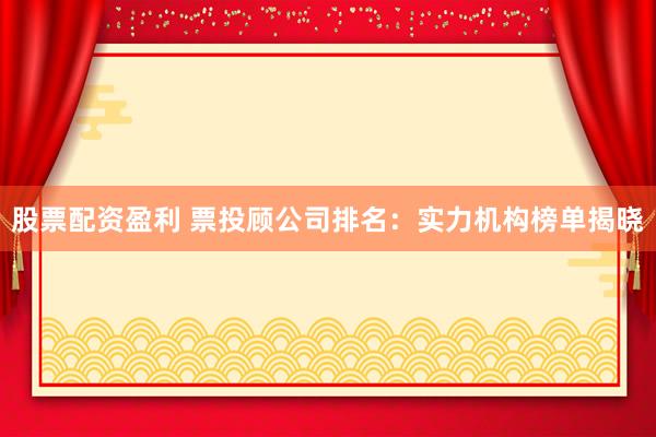 股票配资盈利 票投顾公司排名：实力机构榜单揭晓