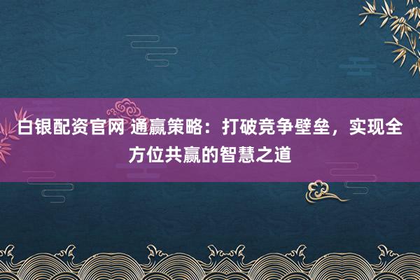 白银配资官网 通赢策略：打破竞争壁垒，实现全方位共赢的智慧之道