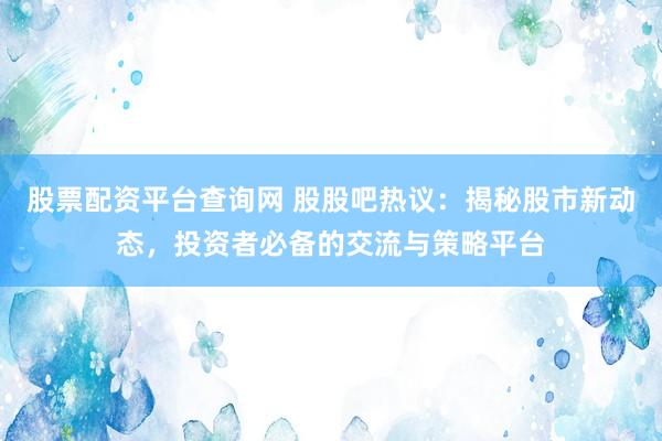 股票配资平台查询网 股股吧热议：揭秘股市新动态，投资者必备的交流与策略平台