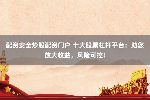 配资安全炒股配资门户 十大股票杠杆平台：助您放大收益，风险可控！