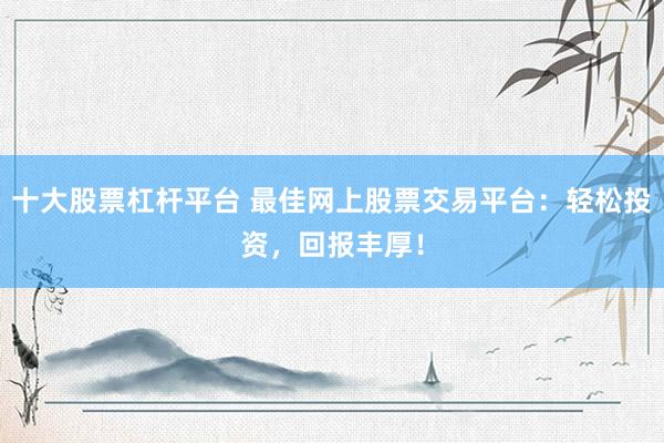 十大股票杠杆平台 最佳网上股票交易平台：轻松投资，回报丰厚！