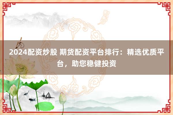 2024配资炒股 期货配资平台排行：精选优质平台，助您稳健投资