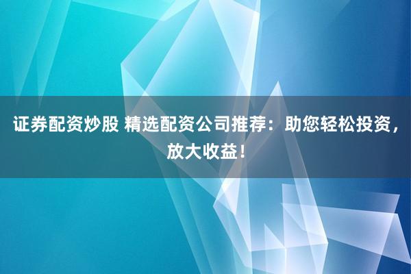 证券配资炒股 精选配资公司推荐：助您轻松投资，放大收益！
