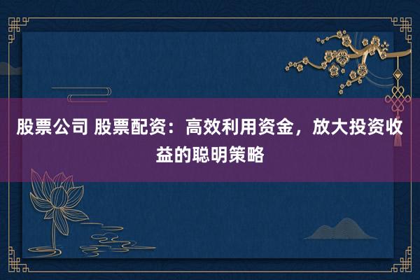 股票公司 股票配资：高效利用资金，放大投资收益的聪明策略