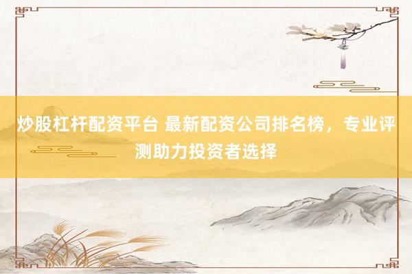 炒股杠杆配资平台 最新配资公司排名榜，专业评测助力投资者选择