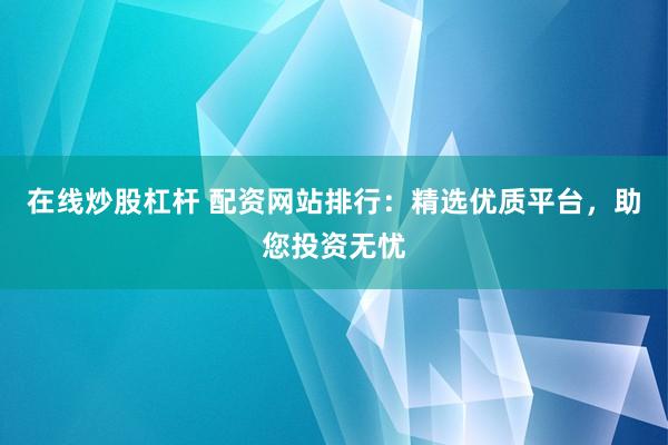 在线炒股杠杆 配资网站排行：精选优质平台，助您投资无忧