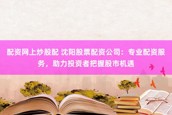 配资网上炒股配 沈阳股票配资公司：专业配资服务，助力投资者把握股市机遇