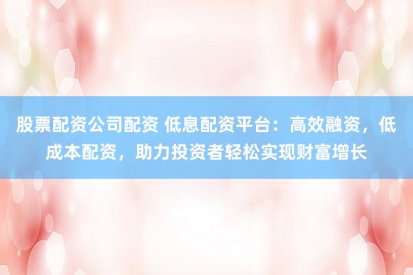 股票配资公司配资 低息配资平台：高效融资，低成本配资，助力投资者轻松实现财富增长