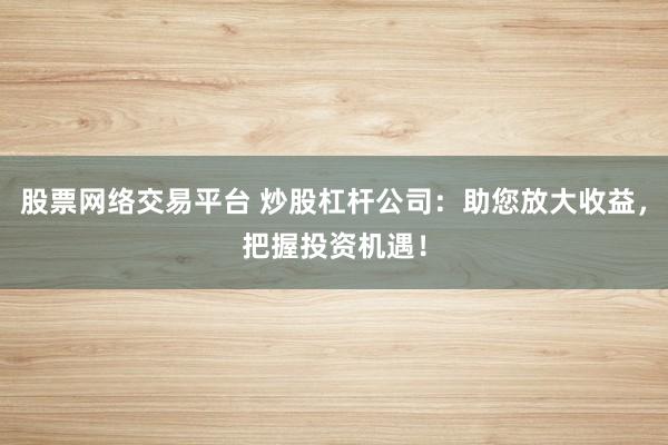 股票网络交易平台 炒股杠杆公司：助您放大收益，把握投资机遇！