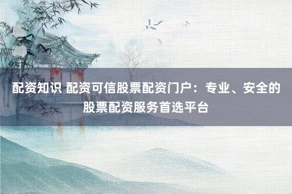 配资知识 配资可信股票配资门户:专业、安全的股票配资服务首选平台