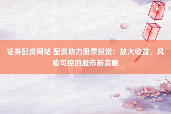 证券配资网站 配资助力股票投资：放大收益，风险可控的股市新策略
