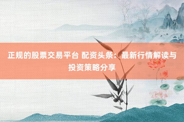 正规的股票交易平台 配资头条：最新行情解读与投资策略分享