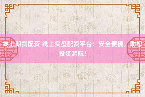线上期货配资 线上实盘配资平台：安全便捷，助您投资起航！