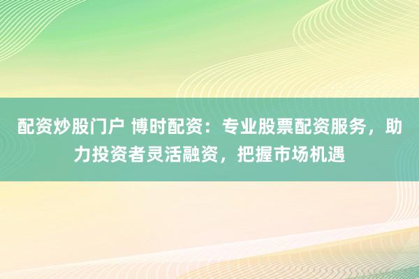 配资炒股门户 博时配资：专业股票配资服务，助力投资者灵活融资，把握市场机遇