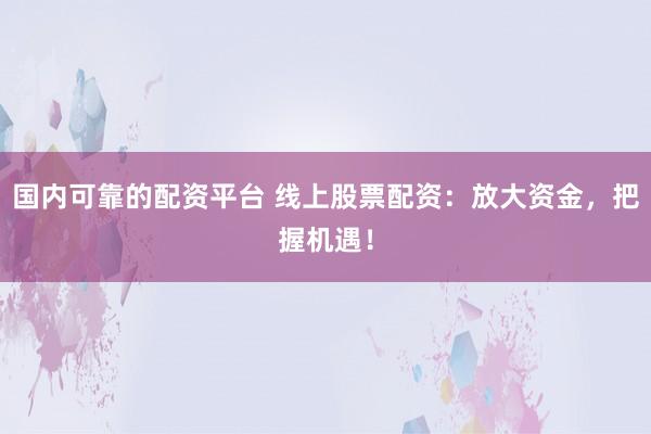 国内可靠的配资平台 线上股票配资：放大资金，把握机遇！
