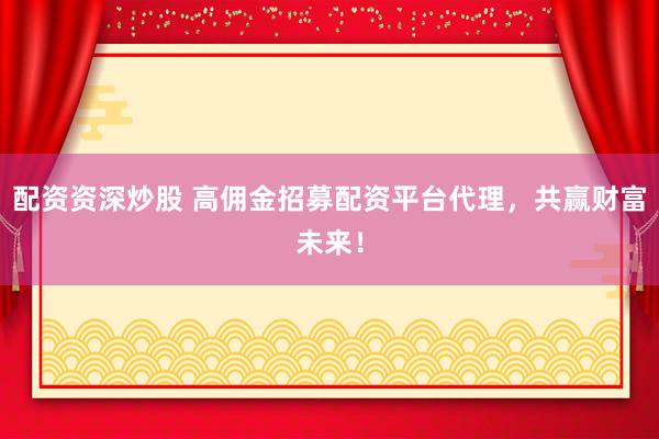 配资资深炒股 高佣金招募配资平台代理，共赢财富未来！