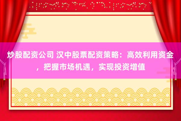 炒股配资公司 汉中股票配资策略：高效利用资金，把握市场机遇，实现投资增值