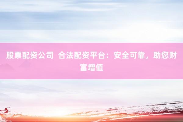 股票配资公司  合法配资平台：安全可靠，助您财富增值