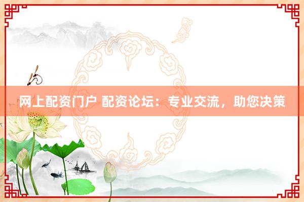 网上配资门户 配资论坛：专业交流，助您决策