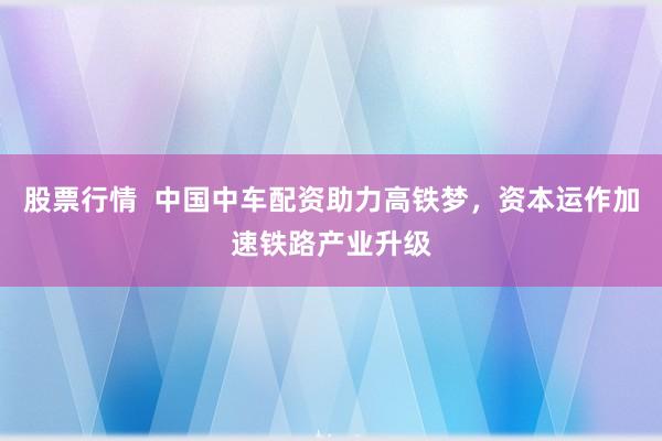 股票行情  中国中车配资助力高铁梦，资本运作加速铁路产业升级