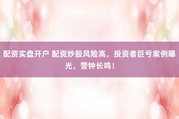 配资实盘开户 配资炒股风险高，投资者巨亏案例曝光，警钟长鸣！